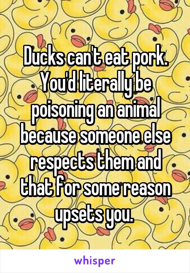 Ducks can't eat pork. You'd literally be poisoning an animal because someone else respects them and that for some reason upsets you. 