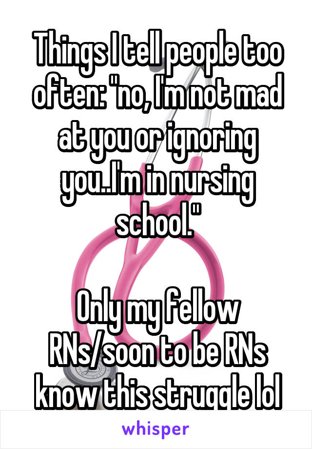 Things I tell people too often: "no, I'm not mad at you or ignoring you..I'm in nursing school."

Only my fellow RNs/soon to be RNs know this struggle lol