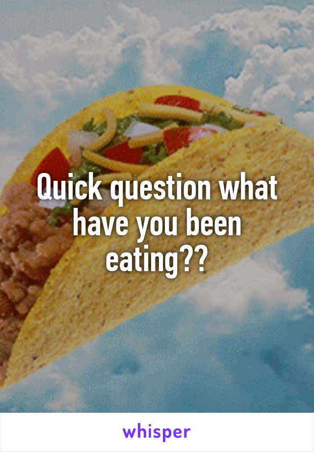 Quick question what have you been eating??