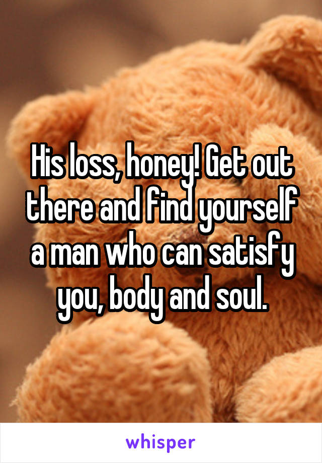 His loss, honey! Get out there and find yourself a man who can satisfy you, body and soul.