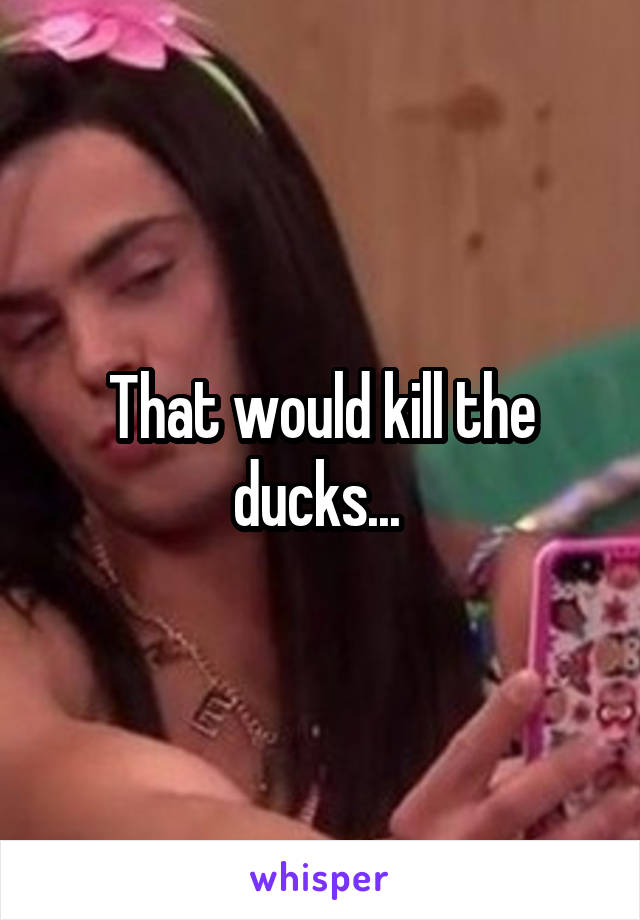 That would kill the ducks... 