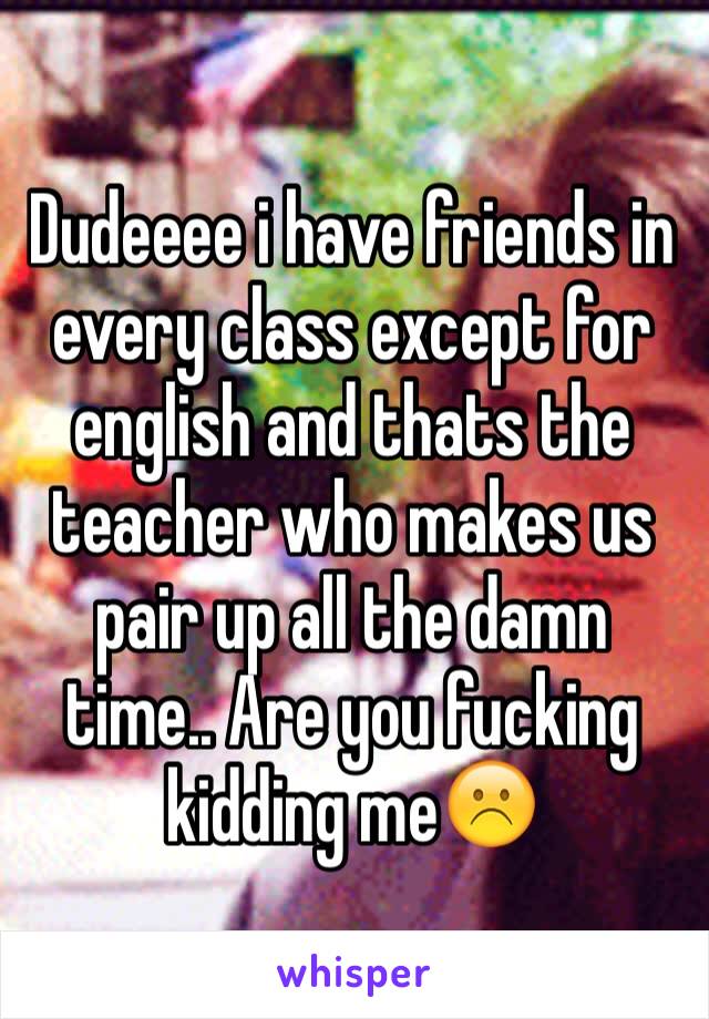 Dudeeee i have friends in every class except for english and thats the teacher who makes us pair up all the damn time.. Are you fucking kidding me☹️