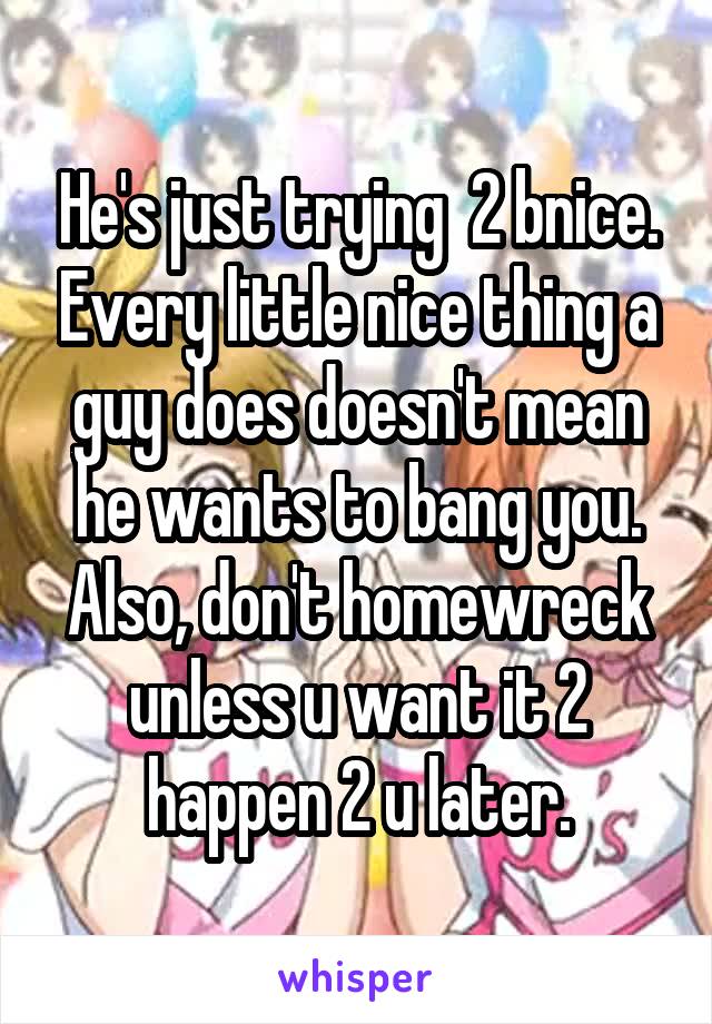 He's just trying  2 bnice. Every little nice thing a guy does doesn't mean he wants to bang you. Also, don't homewreck unless u want it 2 happen 2 u later.