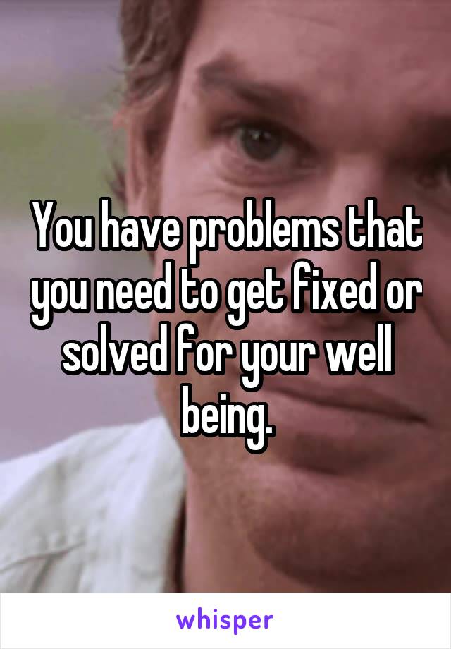 You have problems that you need to get fixed or solved for your well being.