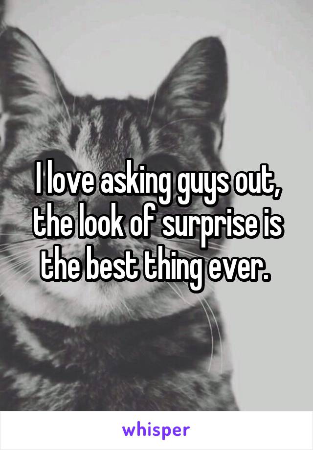 I love asking guys out, the look of surprise is the best thing ever. 