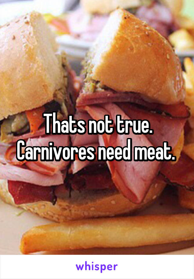 Thats not true. Carnivores need meat. 