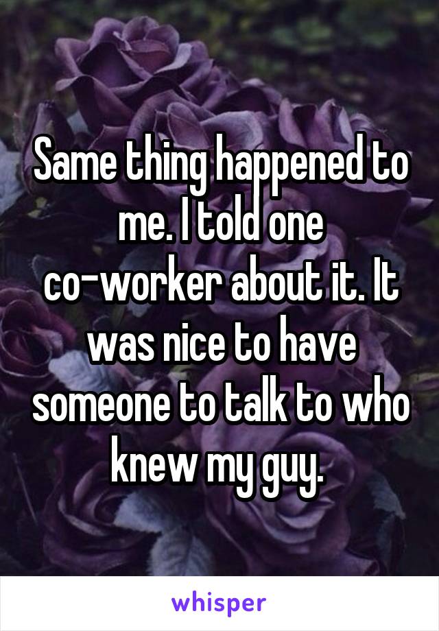 Same thing happened to me. I told one co-worker about it. It was nice to have someone to talk to who knew my guy. 