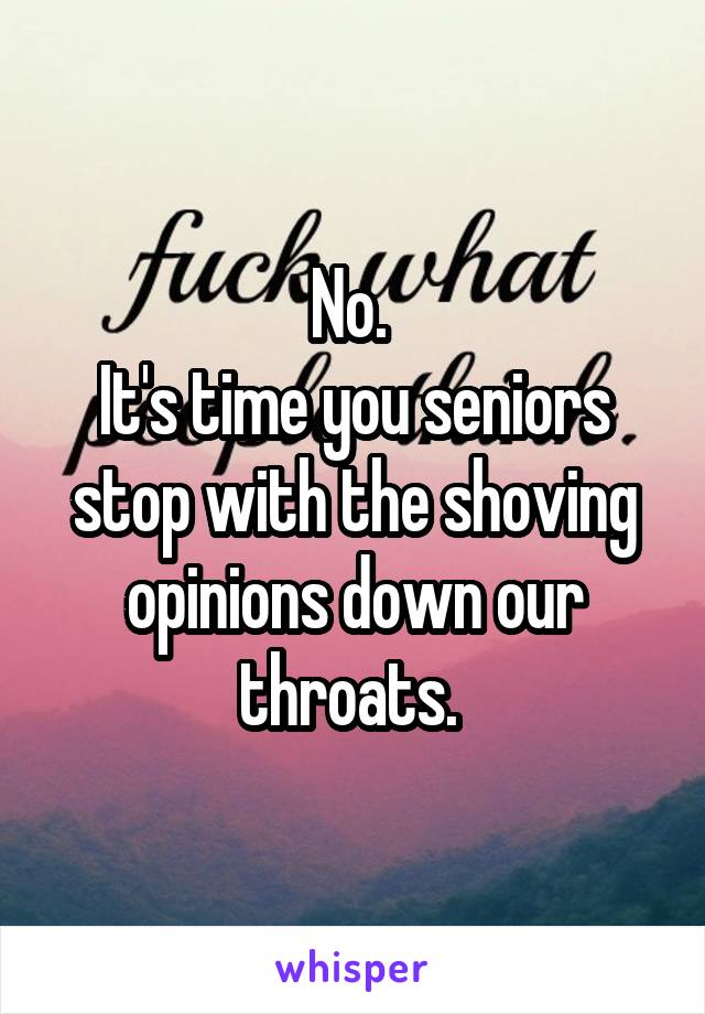 No. 
It's time you seniors stop with the shoving opinions down our throats. 