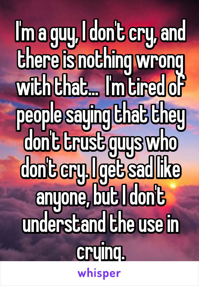 I'm a guy, I don't cry, and there is nothing wrong with that...  I'm tired of people saying that they don't trust guys who don't cry. I get sad like anyone, but I don't understand the use in crying.