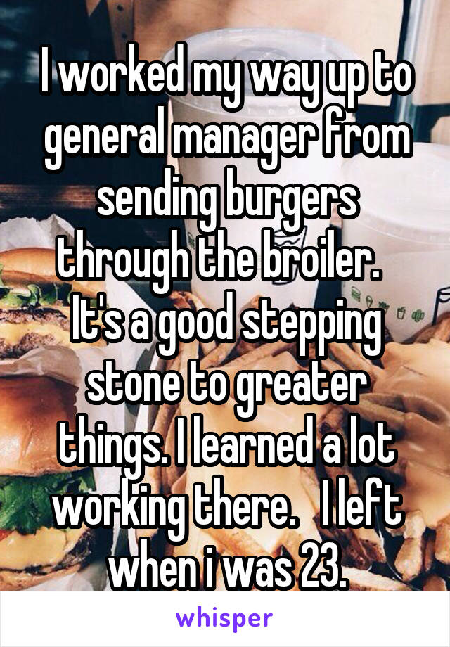 I worked my way up to general manager from sending burgers through the broiler.   It's a good stepping stone to greater things. I learned a lot working there.   I left when i was 23.