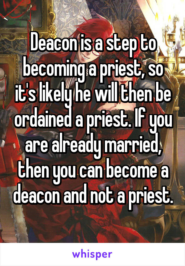 Deacon is a step to becoming a priest, so it's likely he will then be ordained a priest. If you are already married, then you can become a deacon and not a priest. 