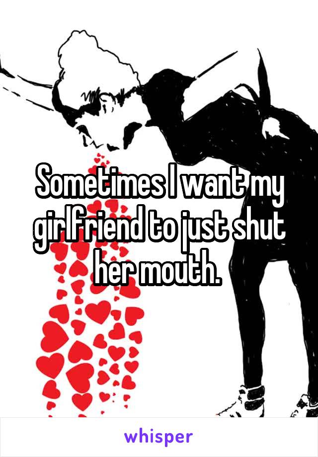 Sometimes I want my girlfriend to just shut her mouth. 