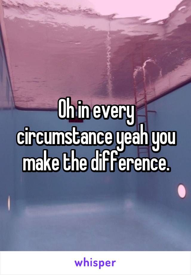 Oh in every circumstance yeah you make the difference.