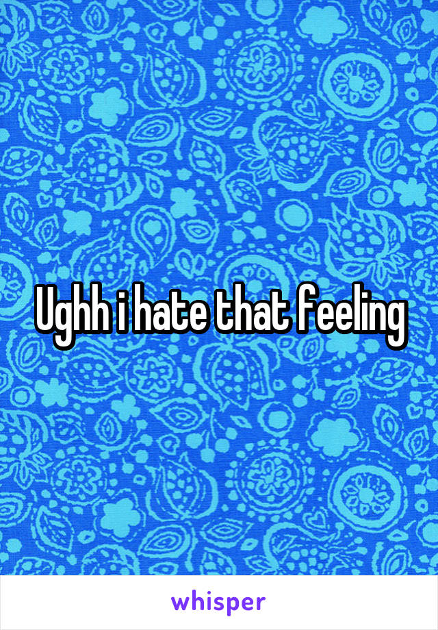 Ughh i hate that feeling