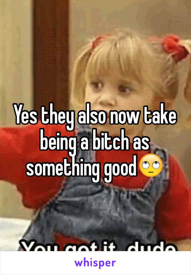 Yes they also now take being a bitch as something good🙄