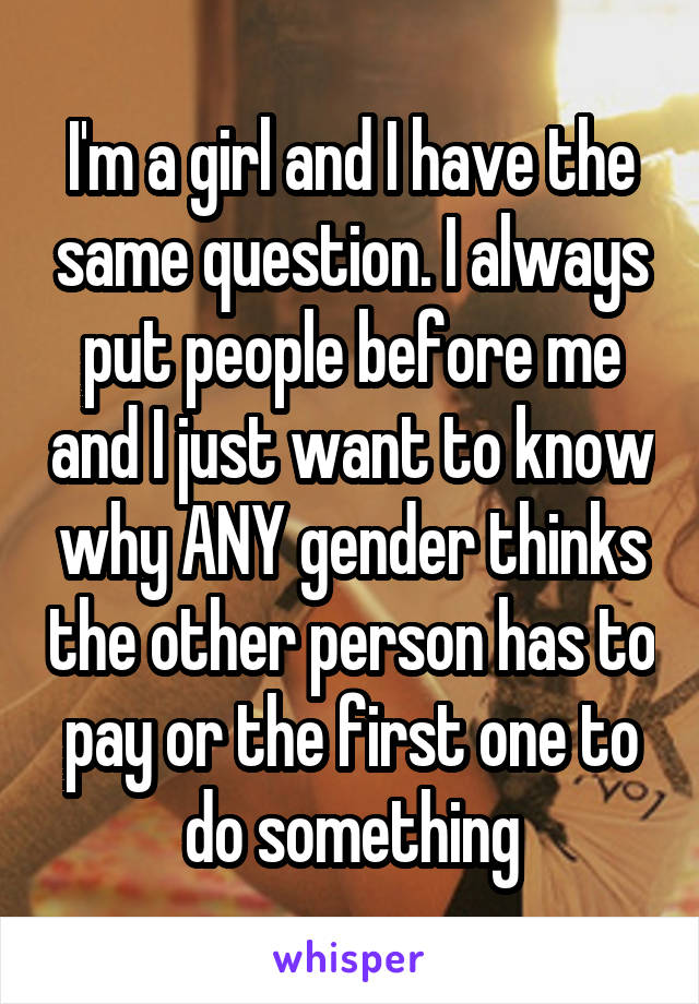 I'm a girl and I have the same question. I always put people before me and I just want to know why ANY gender thinks the other person has to pay or the first one to do something