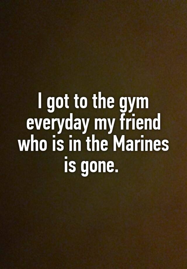 i-got-to-the-gym-everyday-my-friend-who-is-in-the-marines-is-gone