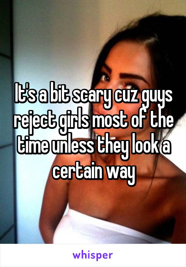 It's a bit scary cuz guys reject girls most of the time unless they look a certain way