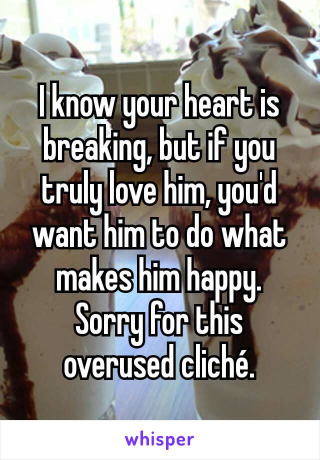 I know your heart is breaking, but if you truly love him, you'd want him to do what makes him happy. Sorry for this overused cliché.