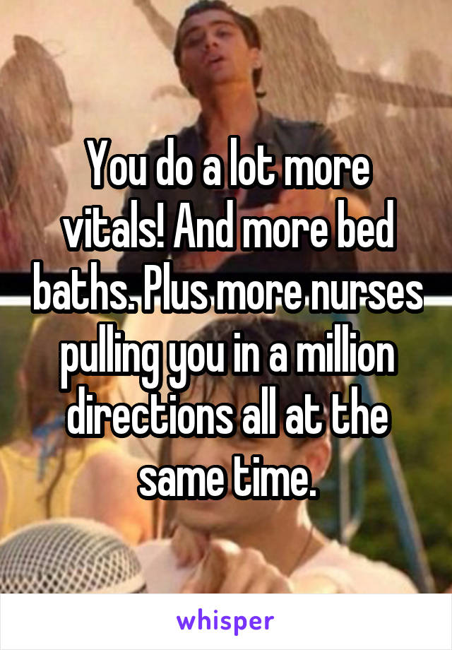 You do a lot more vitals! And more bed baths. Plus more nurses pulling you in a million directions all at the same time.