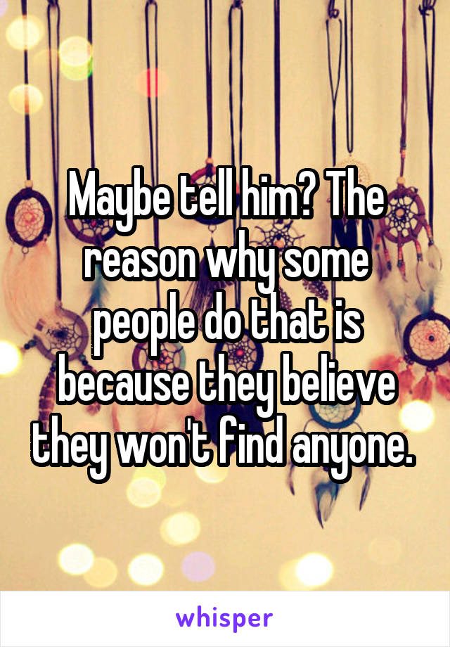 Maybe tell him? The reason why some people do that is because they believe they won't find anyone. 