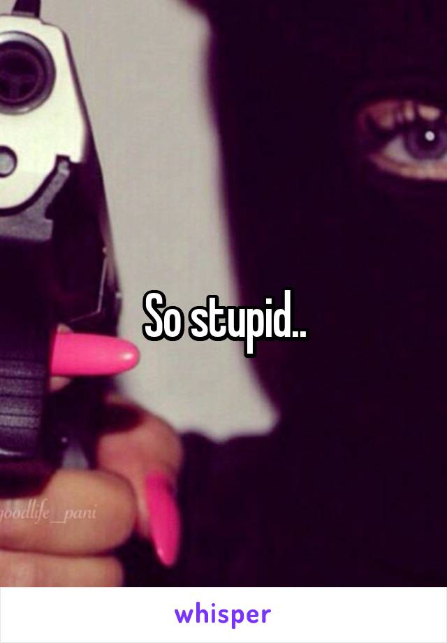 So stupid..