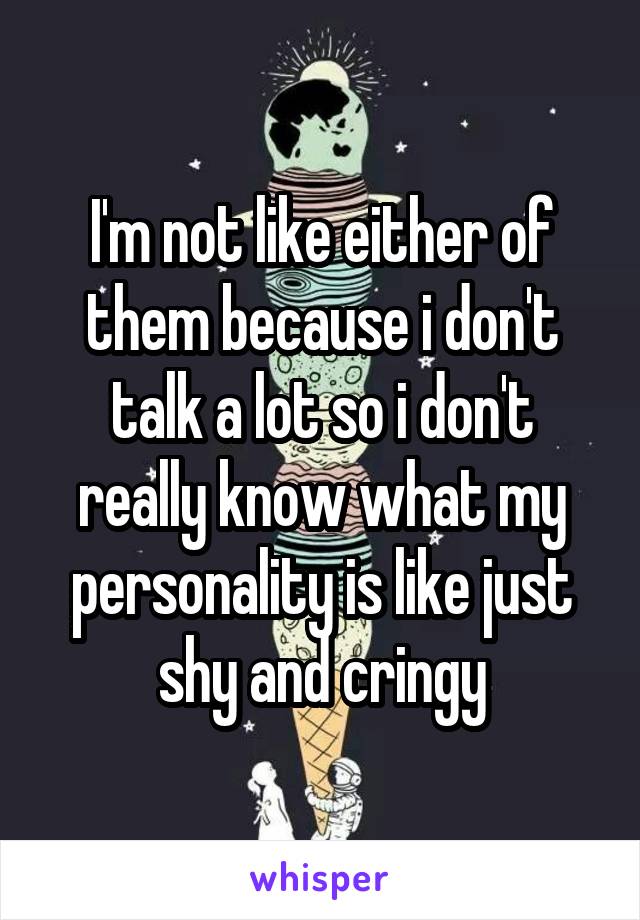 I'm not like either of them because i don't talk a lot so i don't really know what my personality is like just shy and cringy