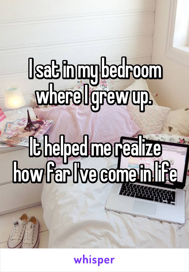I sat in my bedroom where I grew up. 

It helped me realize how far I've come in life 