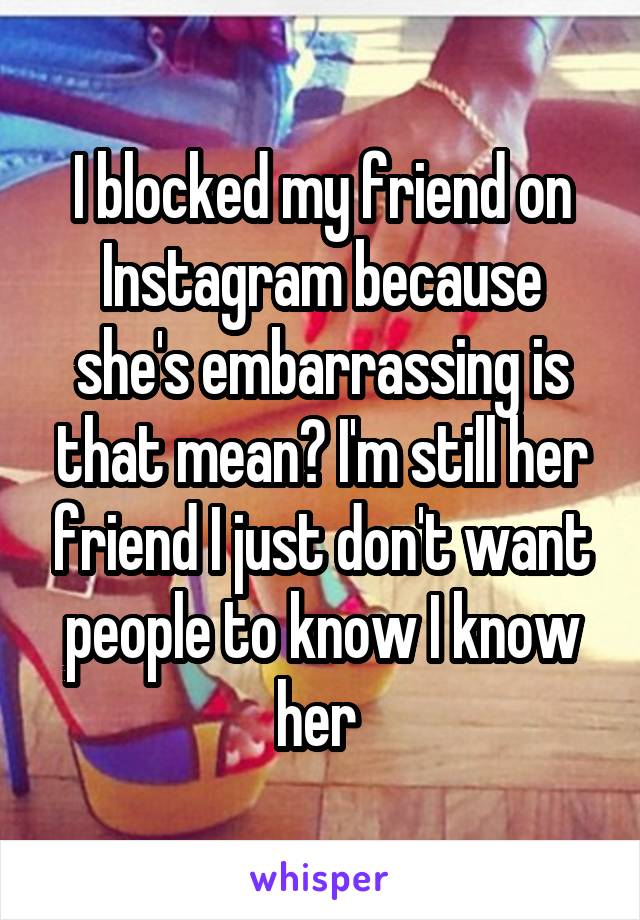 I blocked my friend on Instagram because she's embarrassing is that mean? I'm still her friend I just don't want people to know I know her 