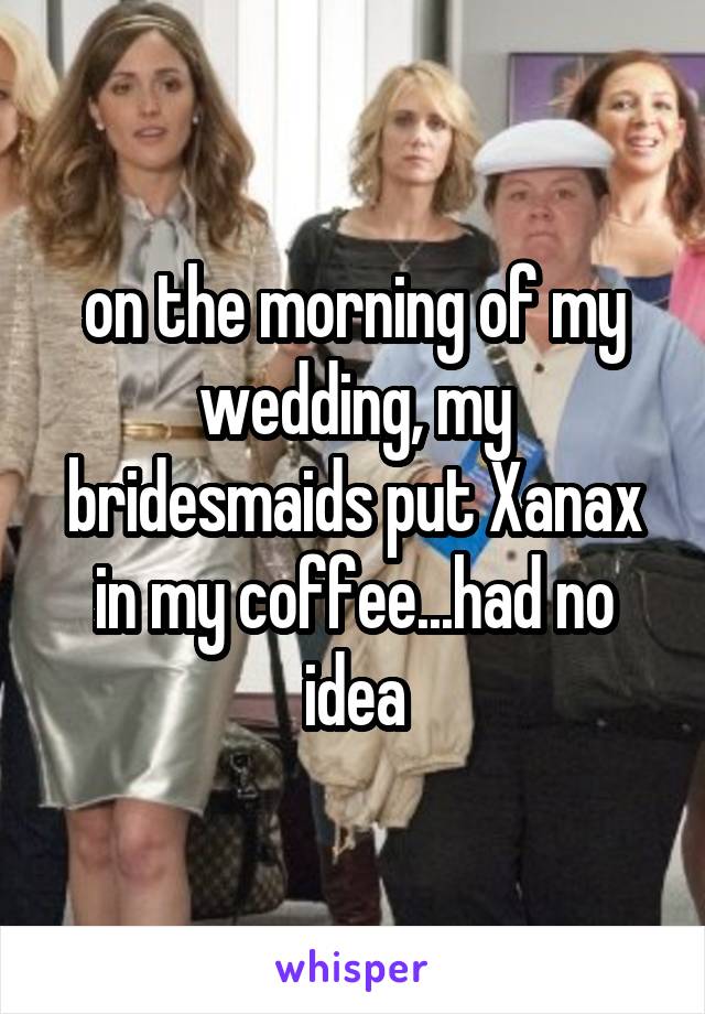 on the morning of my wedding, my bridesmaids put Xanax in my coffee...had no idea