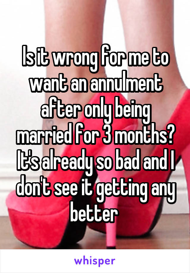 Is it wrong for me to want an annulment after only being married for 3 months? It's already so bad and I don't see it getting any better 