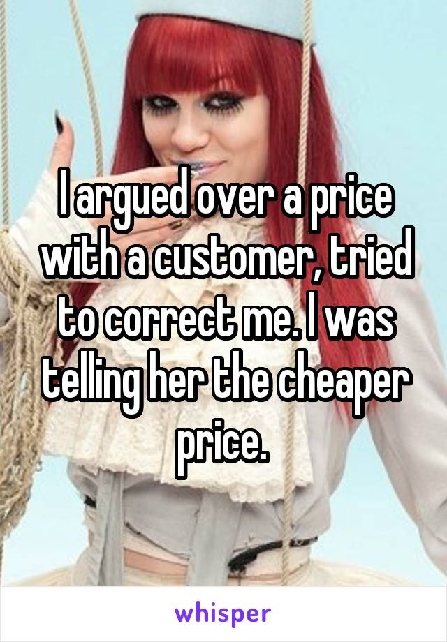I argued over a price with a customer, tried to correct me. I was telling her the cheaper price. 
