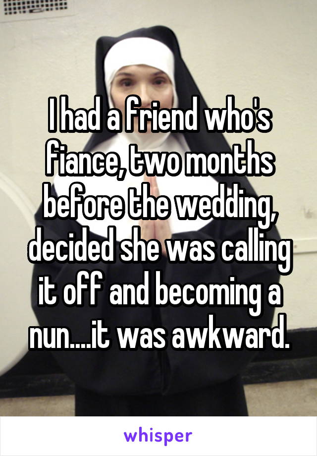 I had a friend who's fiance, two months before the wedding, decided she was calling it off and becoming a nun....it was awkward.