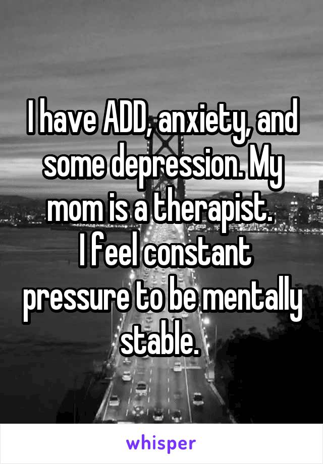 I have ADD, anxiety, and some depression. My mom is a therapist. 
 I feel constant pressure to be mentally stable. 