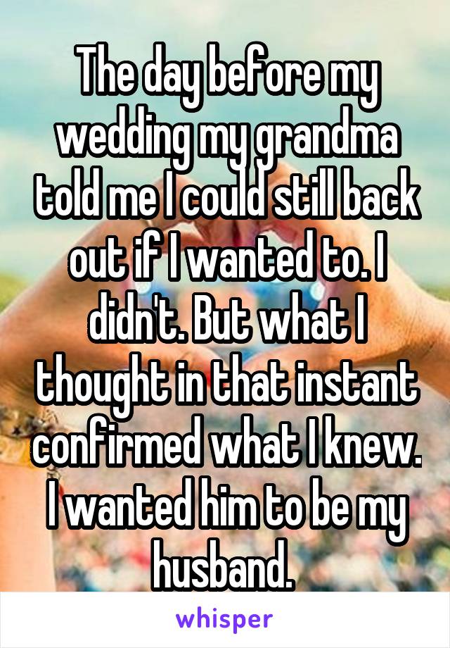 The day before my wedding my grandma told me I could still back out if I wanted to. I didn't. But what I thought in that instant confirmed what I knew. I wanted him to be my husband. 