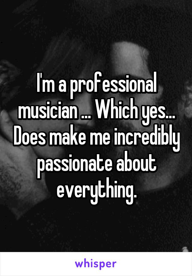 I'm a professional musician ... Which yes... Does make me incredibly passionate about everything.
