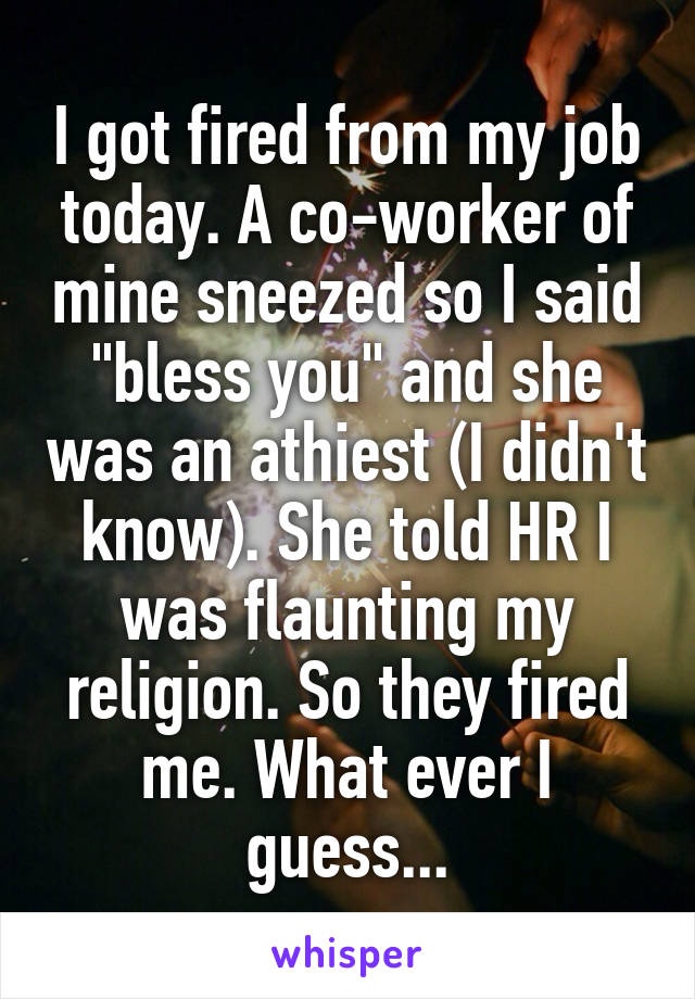 I got fired from my job today. A co-worker of mine sneezed so I said "bless you" and she was an athiest (I didn't know). She told HR I was flaunting my religion. So they fired me. What ever I guess...