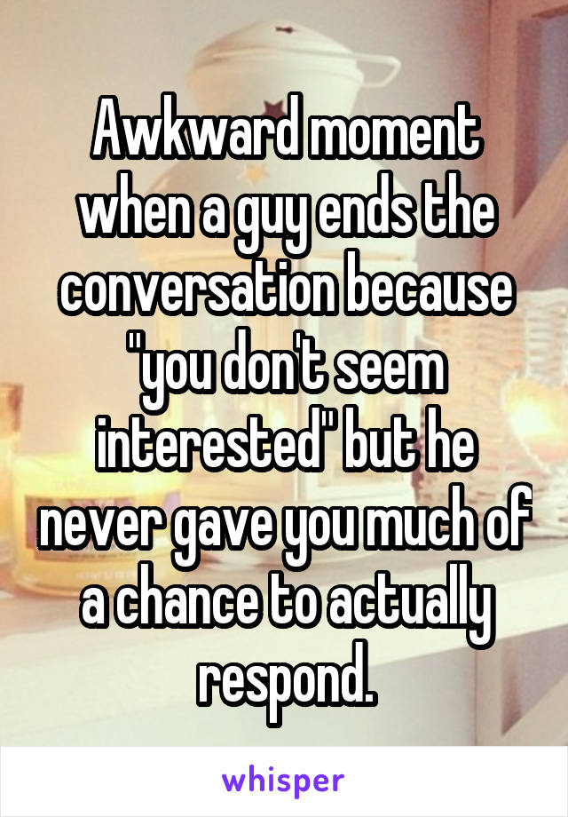 Awkward moment when a guy ends the conversation because "you don't seem interested" but he never gave you much of a chance to actually respond.