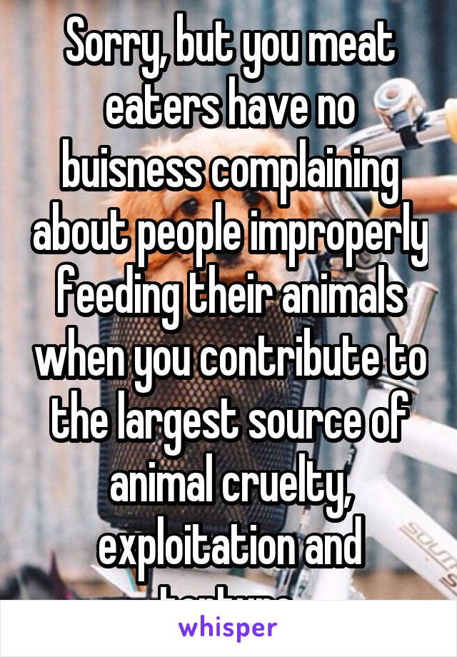 Sorry, but you meat eaters have no buisness complaining about people improperly feeding their animals when you contribute to the largest source of animal cruelty, exploitation and torture.