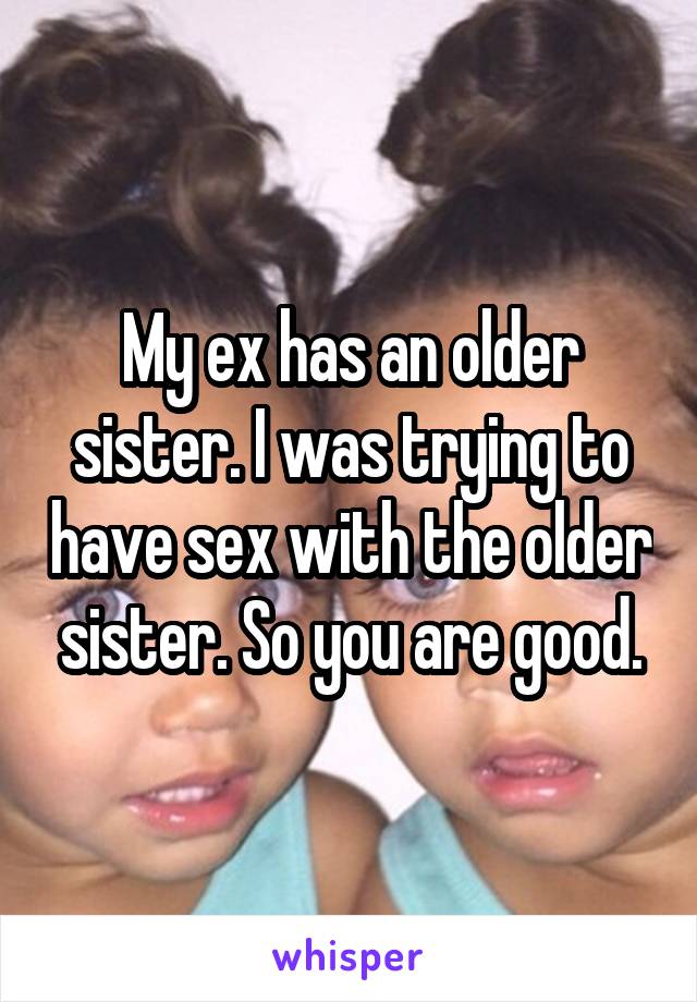 My ex has an older sister. I was trying to have sex with the older sister. So you are good.
