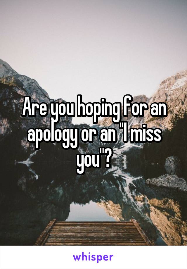 Are you hoping for an apology or an "I miss you"?