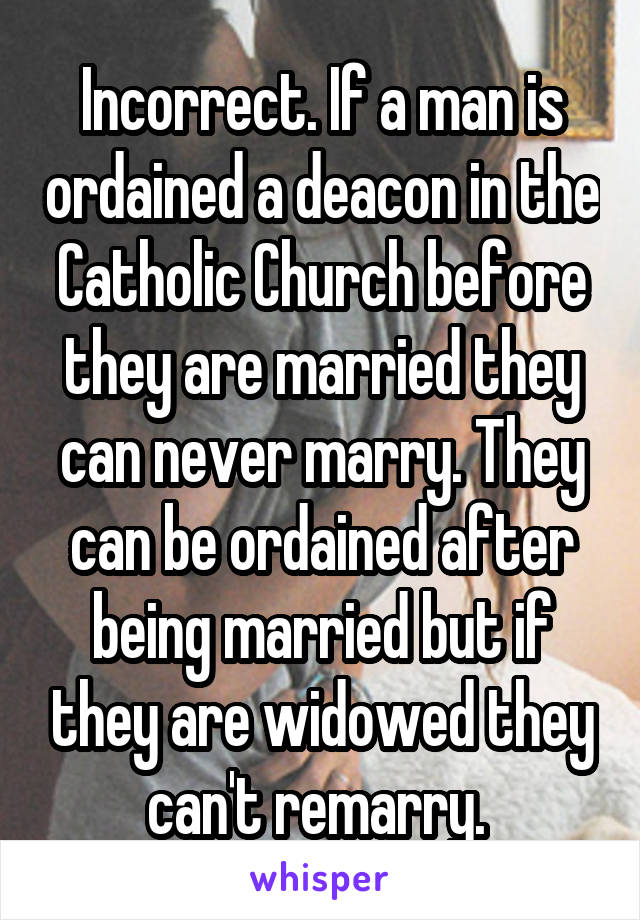 Incorrect. If a man is ordained a deacon in the Catholic Church before they are married they can never marry. They can be ordained after being married but if they are widowed they can't remarry. 