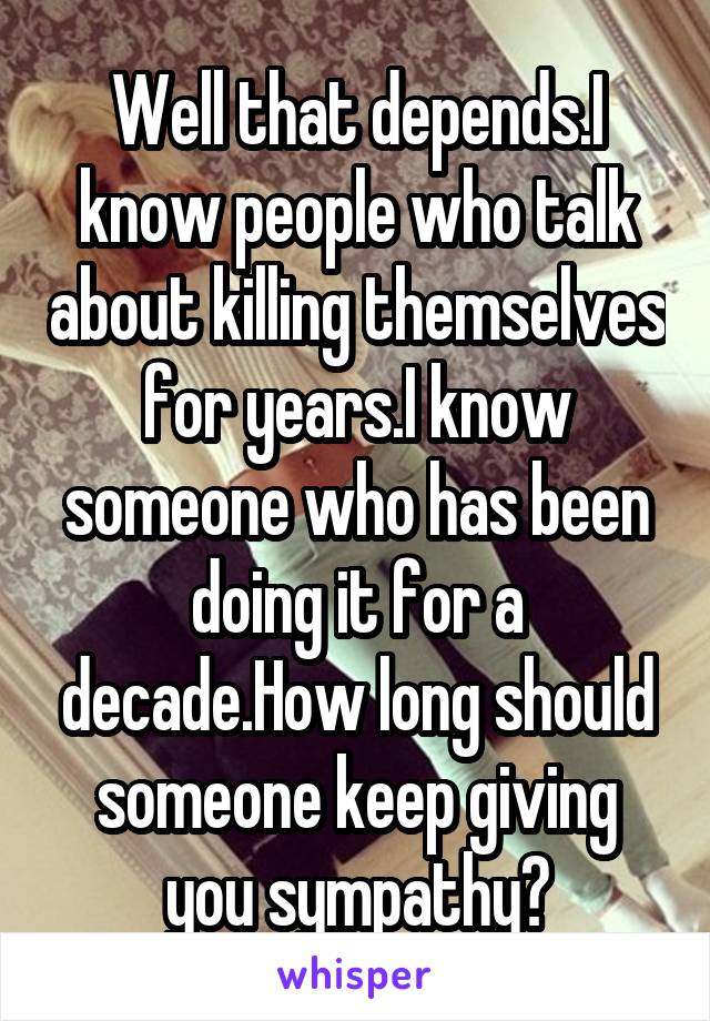 Well that depends.I know people who talk about killing themselves for years.I know someone who has been doing it for a decade.How long should someone keep giving you sympathy?