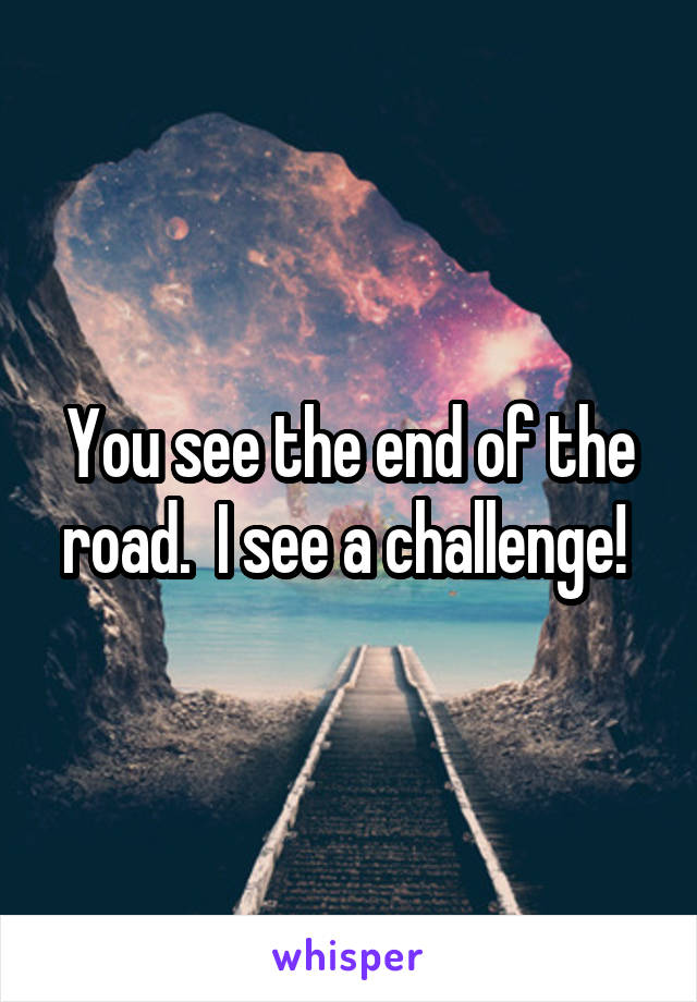 You see the end of the road.  I see a challenge! 