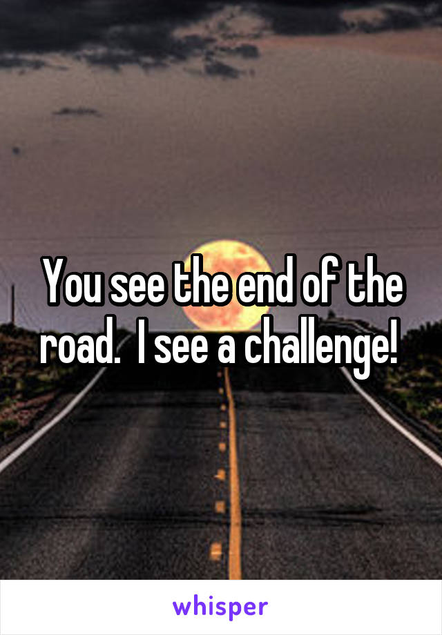 You see the end of the road.  I see a challenge! 