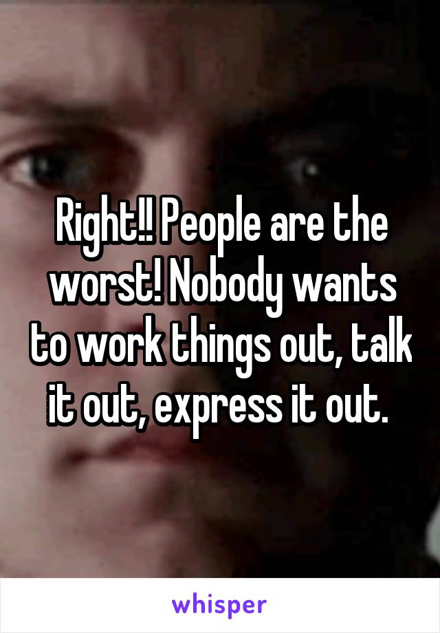 Right!! People are the worst! Nobody wants to work things out, talk it out, express it out. 