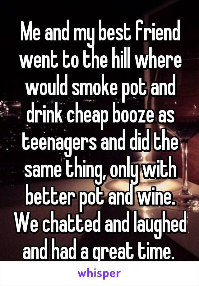 Me and my best friend went to the hill where would smoke pot and drink cheap booze as teenagers and did the same thing, only with better pot and wine. We chatted and laughed and had a great time. 
