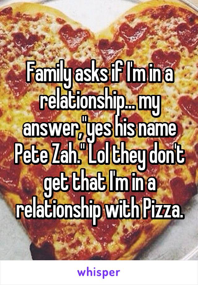 Family asks if I'm in a relationship... my answer,"yes his name Pete Zah." Lol they don't get that I'm in a relationship with Pizza.