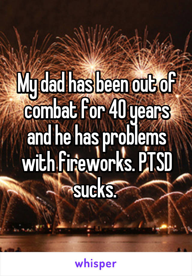 My dad has been out of combat for 40 years and he has problems with fireworks. PTSD sucks. 