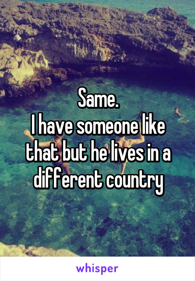 Same.
I have someone like that but he lives in a different country